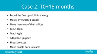 @krisbuytaert
Case 2: T0+18 months
●
Found the first ops skills in the org
●
Mostly overworked Brent’s
●
Move them out of ...