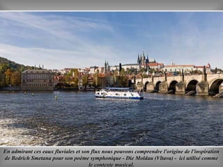 En admirant ces eaux fluviales et son flux nous pouvons comprendre l'origine de l'inspirationEn admirant ces eaux fluviales et son flux nous pouvons comprendre l'origine de l'inspiration
de Bedrich Smetana pour son poème symphonique - Die Moldau (Vltava) - ici utilisé commede Bedrich Smetana pour son poème symphonique - Die Moldau (Vltava) - ici utilisé comme
le contexte musicalle contexte musical..
 