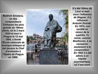 Bedrich Smetana,Bedrich Smetana,
un desun des
compositeurscompositeurs
Tchèques les plusTchèques les plus
grands du 19èmegrands du 19ème
siècle, né le 2 marssiècle, né le 2 mars
1824 et mort à1824 et mort à
Prague le 12 maiPrague le 12 mai
1884, a fondé1884, a fondé
l'École nationale del'École nationale de
musique tchèque etmusique tchèque et
est devenu le Chefest devenu le Chef
d'orchestre àd'orchestre à
l'Opéra de Praguel'Opéra de Prague
en 1866.en 1866.
Il a été l'élève deIl a été l'élève de
Liszt et étaitLiszt et était
sous l'influencesous l'influence
de Wagner. Il ade Wagner. Il a
influencéinfluencé
Antonin Dvorak.Antonin Dvorak.
En 1874, uneEn 1874, une
surdité ensurdité en
raison de laraison de la
syphilis, l'asyphilis, l'a
mené, commemené, comme
Beethoven, à seBeethoven, à se
consacrerconsacrer
seulement à laseulement à la
composition.composition.
En 1883 il a étéEn 1883 il a été
admis à unadmis à un
hôpitalhôpital
psychiatrique,psychiatrique,
où il est mort.où il est mort.
 