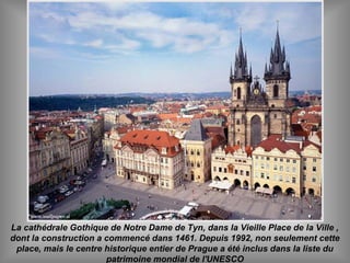 La cathédrale Gothique de Notre Dame de Tyn, dans la Vieille Place de la Ville ,
dont la construction a commencé dans 1461. Depuis 1992, non seulement cette
place, mais le centre historique entier de Prague a été inclus dans la liste du
patrimoine mondial de l'UNESCO
 