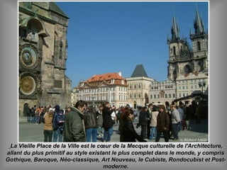 La Vieille Place de la Ville est le cœur de la Mecque culturelle de l'Architecture,La Vieille Place de la Ville est le cœur de la Mecque culturelle de l'Architecture,
allant du plus primitif au style existant le plus complet dans le monde, y comprisallant du plus primitif au style existant le plus complet dans le monde, y compris
Gothique, Baroque, Néo-classique, Art Nouveau, le Cubiste, Rondocubist et Post-Gothique, Baroque, Néo-classique, Art Nouveau, le Cubiste, Rondocubist et Post-
moderne.moderne.
 