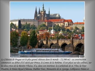 Le Château de Prague est le plus grand château dans le monde - 72,500 m2 - sa construction
commencée au début d'IX siècle par Prince, le Comte de la Bohême. Il est placé sur des collines, sur
les deux rives de la Rivière Vltava. Il a, dans son intérieur, la Cathédrale de st. Vito, la Tour
Poudrée, le Palais Royal Château, Dalibor Tour, Monastère de st. George, Lobkowicz Palais et
 