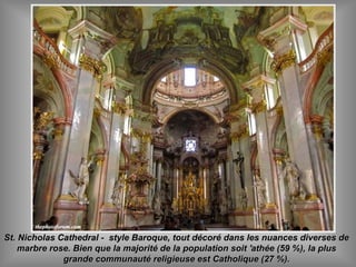 St. Nicholas Cathedral - style Baroque, tout décoré dans les nuances diverses deSt. Nicholas Cathedral - style Baroque, tout décoré dans les nuances diverses de
marbre rose. Bien que la majorité de la population soit 'athée (59 %), la plusmarbre rose. Bien que la majorité de la population soit 'athée (59 %), la plus
grande communauté religieuse est Catholique (27 %).grande communauté religieuse est Catholique (27 %).
 