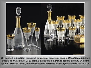 On connaît la tradition du travail du verre et du cristal dans la République tchèqueOn connaît la tradition du travail du verre et du cristal dans la République tchèque
depuis le 1° siècle av. J.-C, mais la production à grande échelle date du 9° siècledepuis le 1° siècle av. J.-C, mais la production à grande échelle date du 9° siècle
ap J.-C. Dans la photo, une collection de vaisselle Moser splendide de cristal d'or.ap J.-C. Dans la photo, une collection de vaisselle Moser splendide de cristal d'or.
 