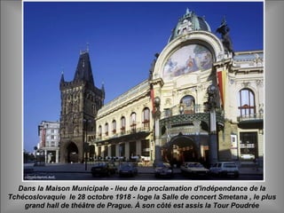 Dans la Maison Municipale - lieu de la proclamation d'indépendance de la
Tchécoslovaquie le 28 octobre 1918 - loge la Salle de concert Smetana , le plus
grand hall de théâtre de Prague. À son côté est assis la Tour Poudrée
 