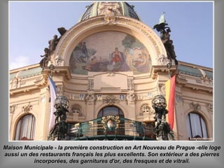 Maison Municipale - la première construction en Art Nouveau de Prague -elle logeMaison Municipale - la première construction en Art Nouveau de Prague -elle loge
aussi un des restaurants français les plus excellents. Son extérieur a des pierresaussi un des restaurants français les plus excellents. Son extérieur a des pierres
incorporées, des garnitures d'or, des fresques et de vitrail.incorporées, des garnitures d'or, des fresques et de vitrail.
 