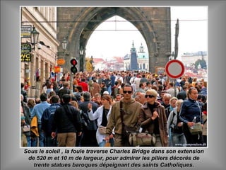 Sous le soleil , la foule traverse Charles Bridge dans son extensionSous le soleil , la foule traverse Charles Bridge dans son extension
de 520 m et 10 m de largeur, pour admirer les piliers décorés dede 520 m et 10 m de largeur, pour admirer les piliers décorés de
trente statues baroques dépeignant des saints Catholiques.trente statues baroques dépeignant des saints Catholiques.
 