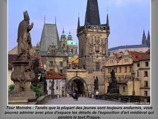 Tour Moindre - Tandis que la plupart des jeunes sont toujours endormis, vousTour Moindre - Tandis que la plupart des jeunes sont toujours endormis, vous
pouvez admirer avec plus d'espace les détails de l'exposition d'art médiéval quipouvez admirer avec plus d'espace les détails de l'exposition d'art médiéval qui
pénètre le tout Prague.pénètre le tout Prague.
 