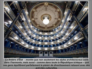 Le théâtre d'État - montre que non seulement les styles architecturaux sontLe théâtre d'État - montre que non seulement les styles architecturaux sont
dans l'harmonie, mais aussi - comme dans toute la République tchèque – quedans l'harmonie, mais aussi - comme dans toute la République tchèque – que
ses gens équilibrent parfaitement le plaisir de divertissement relaxant avec desses gens équilibrent parfaitement le plaisir de divertissement relaxant avec des
activités culturelles.activités culturelles.
 