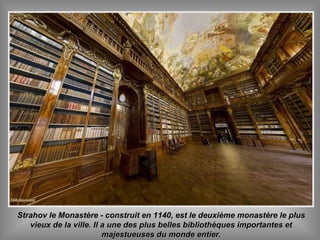 Strahov le Monastère - construit en 1140, est le deuxième monastère le plusStrahov le Monastère - construit en 1140, est le deuxième monastère le plus
vieux de la ville. Il a une des plus belles bibliothèques importantes etvieux de la ville. Il a une des plus belles bibliothèques importantes et
majestueuses du monde entier.majestueuses du monde entier.
 
