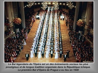 Le Bal légendaire de l'Opéra est un des événements sociaux les plusLe Bal légendaire de l'Opéra est un des événements sociaux les plus
prestigieux et de longue tradition organisée dans la République tchèque.prestigieux et de longue tradition organisée dans la République tchèque.
Le première Bal d'Opéra de Prague a eu lieu en 1948Le première Bal d'Opéra de Prague a eu lieu en 1948
 