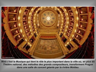 Mais c'est la Musique qui tient le rôle le plus important dans la ville où, en plus duMais c'est la Musique qui tient le rôle le plus important dans la ville où, en plus du
Théâtre national, des mélodies des grands compositeurs, transforment PragueThéâtre national, des mélodies des grands compositeurs, transforment Prague
dans une salle de concert géante par la rivière Moldau.dans une salle de concert géante par la rivière Moldau.
 