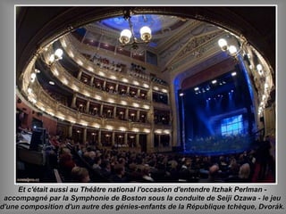 Et c'était aussi au Théâtre national l'occasion d'entendre Itzhak Perlman -Et c'était aussi au Théâtre national l'occasion d'entendre Itzhak Perlman -
accompagné par la Symphonie de Boston sous la conduite de Seiji Ozawa - le jeuaccompagné par la Symphonie de Boston sous la conduite de Seiji Ozawa - le jeu
d'une composition d'un autre des génies-enfants de la République tchèque, Dvorák.d'une composition d'un autre des génies-enfants de la République tchèque, Dvorák.
 