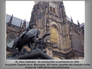 St. Vitus Cathedral - Sa construction a commencé en 1344.St. Vitus Cathedral - Sa construction a commencé en 1344.
Sa grande Chapelle de st. Wenceslas, XIV siècle, possède des fresques richesSa grande Chapelle de st. Wenceslas, XIV siècle, possède des fresques riches
et plus de 1,000 pierres semi-précieuses.et plus de 1,000 pierres semi-précieuses.
 