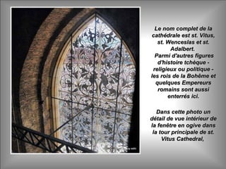 Le nom complet de laLe nom complet de la
cathédrale est st. Vitus,cathédrale est st. Vitus,
st. Wenceslas et st.st. Wenceslas et st.
Adalbert.Adalbert.
Parmi d'autres figuresParmi d'autres figures
d'histoire tchèque -d'histoire tchèque -
religieux ou politique -religieux ou politique -
les rois de la Bohême etles rois de la Bohême et
quelques Empereursquelques Empereurs
romains sont aussiromains sont aussi
enterrés ici.enterrés ici.
Dans cette photo unDans cette photo un
détail de vue intérieur dedétail de vue intérieur de
la fenêtre en ogive dansla fenêtre en ogive dans
la tour principale de st.la tour principale de st.
Vitus Cathedral,Vitus Cathedral,
 