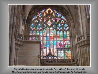 Parmi d'autres trésors uniques de "st. Vitus", les verrières deParmi d'autres trésors uniques de "st. Vitus", les verrières de
Mucha encadrées par les hauts arcs Gothiques de la Cathédrale.Mucha encadrées par les hauts arcs Gothiques de la Cathédrale.
 