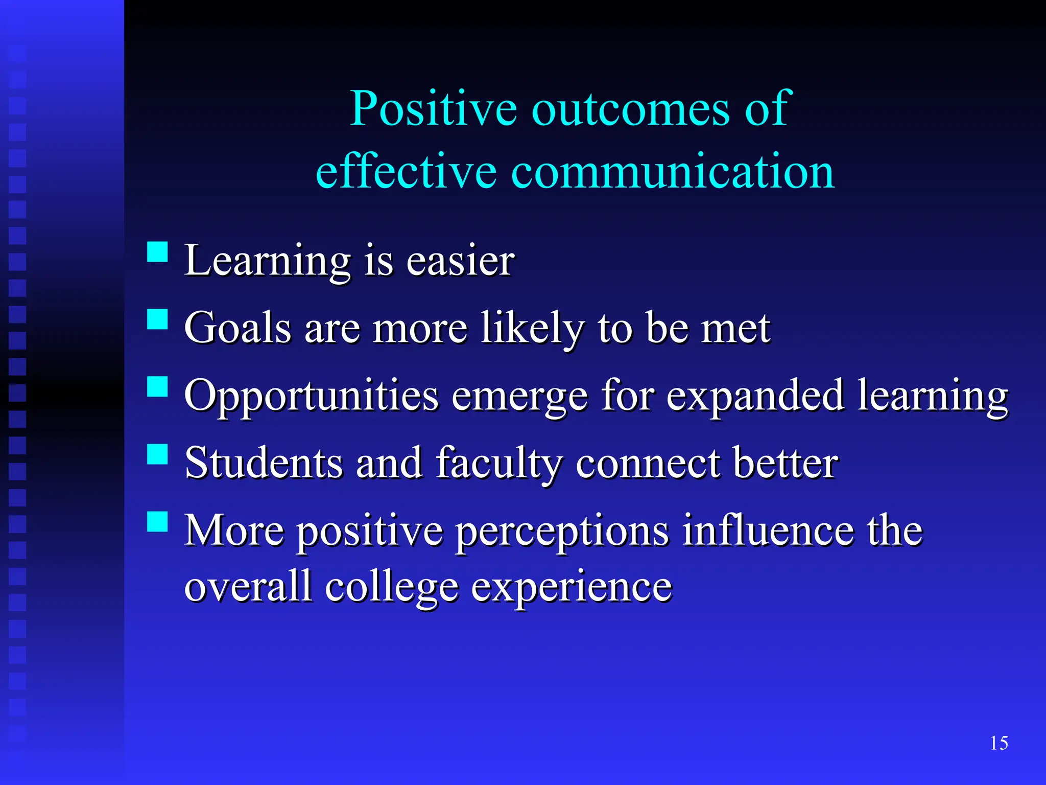 15
Positive outcomes of
effective communication
 Learning is easier
Learning is easier
 Goals are more likely to be met
Goals are more likely to be met
 Opportunities emerge for expanded learning
Opportunities emerge for expanded learning
 Students and faculty connect better
Students and faculty connect better
 More positive perceptions influence the
More positive perceptions influence the
overall college experience
overall college experience
 