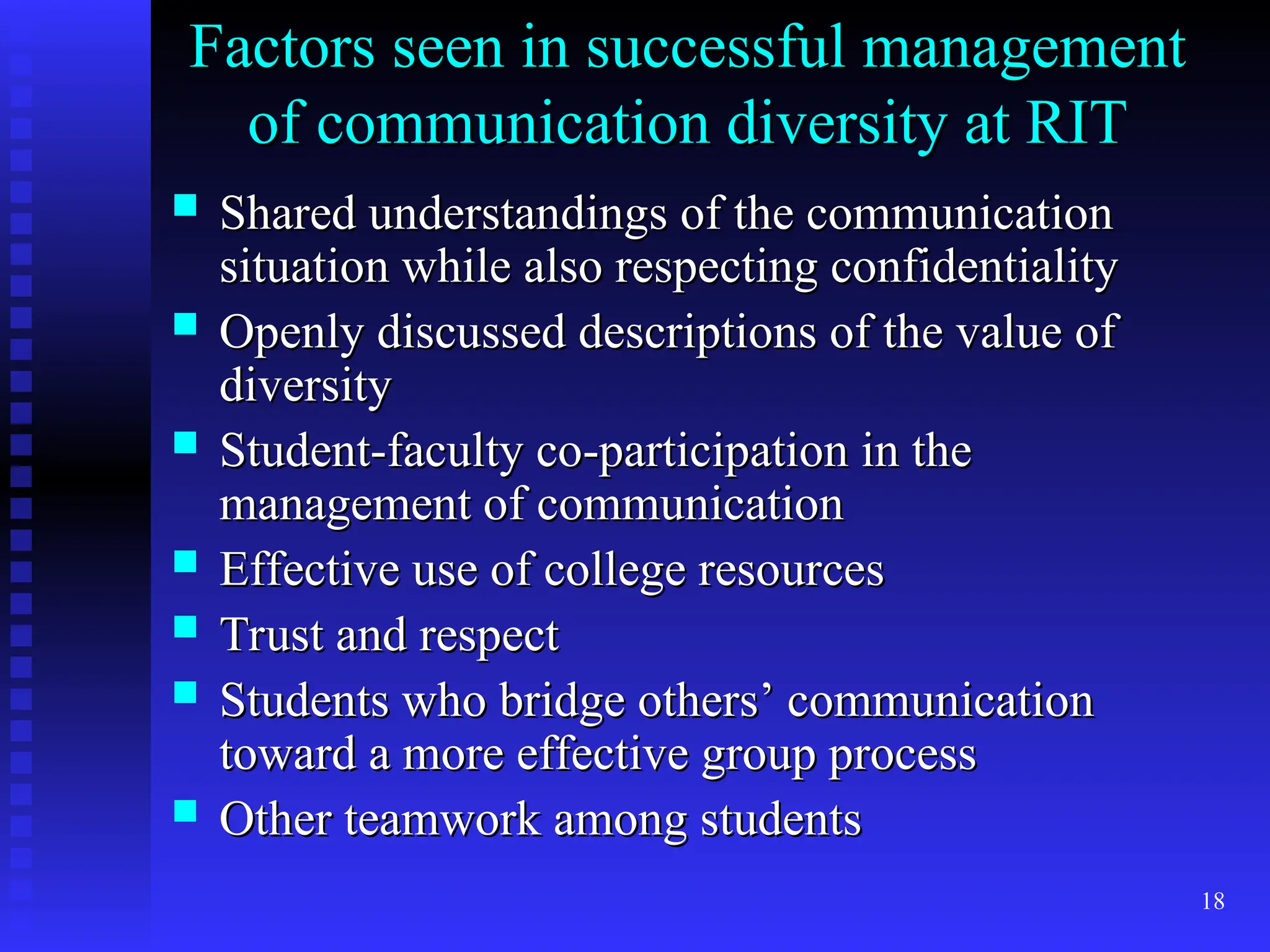 18
Factors seen in successful management
Factors seen in successful management
of communication diversity at RIT
of communication diversity at RIT
 Shared understandings of the communication
Shared understandings of the communication
situation while also respecting confidentiality
situation while also respecting confidentiality
 Openly discussed descriptions of the value of
Openly discussed descriptions of the value of
diversity
diversity
 Student-faculty co-participation in the
Student-faculty co-participation in the
management of communication
management of communication
 Effective use of college resources
Effective use of college resources
 Trust and respect
Trust and respect
 Students who bridge others’ communication
Students who bridge others’ communication
toward a more effective group process
toward a more effective group process
 Other teamwork among students
Other teamwork among students
 