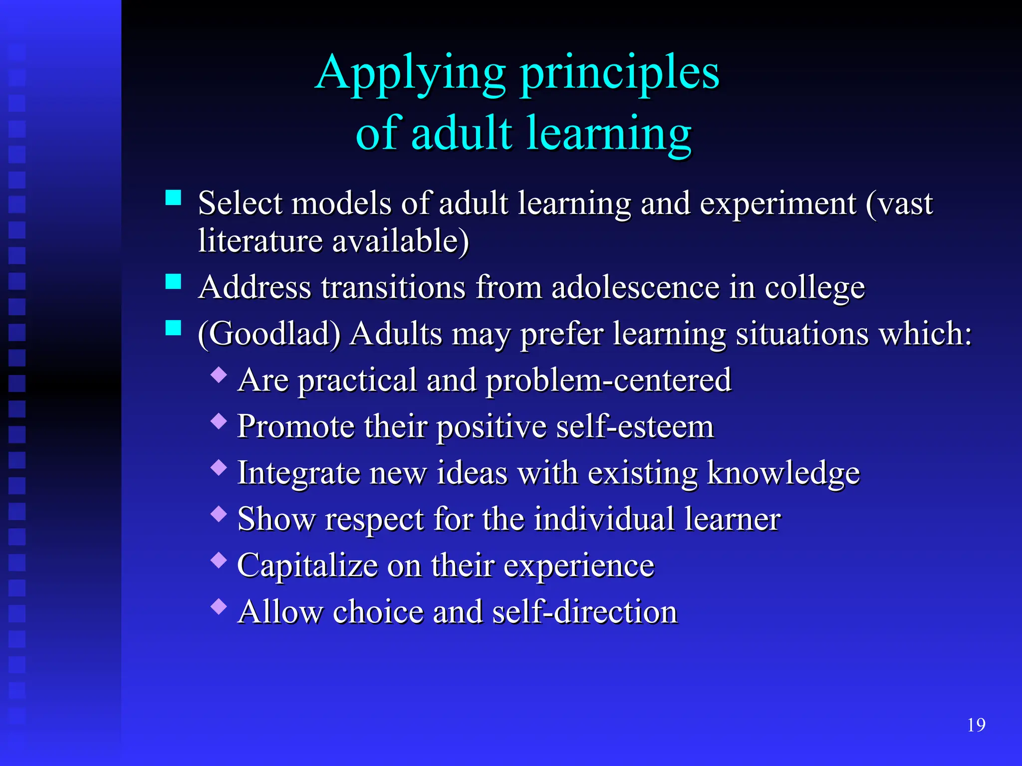 19
Applying principles
Applying principles
of adult learning
of adult learning
 Select models of adult learning and experiment (vast
Select models of adult learning and experiment (vast
literature available)
literature available)
 Address transitions from adolescence in college
Address transitions from adolescence in college
 (Goodlad) Adults may prefer learning situations which:
(Goodlad) Adults may prefer learning situations which:
 Are practical and problem-centered
Are practical and problem-centered
 Promote their positive self-esteem
Promote their positive self-esteem
 Integrate new ideas with existing knowledge
Integrate new ideas with existing knowledge
 Show respect for the individual learner
Show respect for the individual learner
 Capitalize on their experience
Capitalize on their experience
 Allow choice and self-direction
Allow choice and self-direction
 