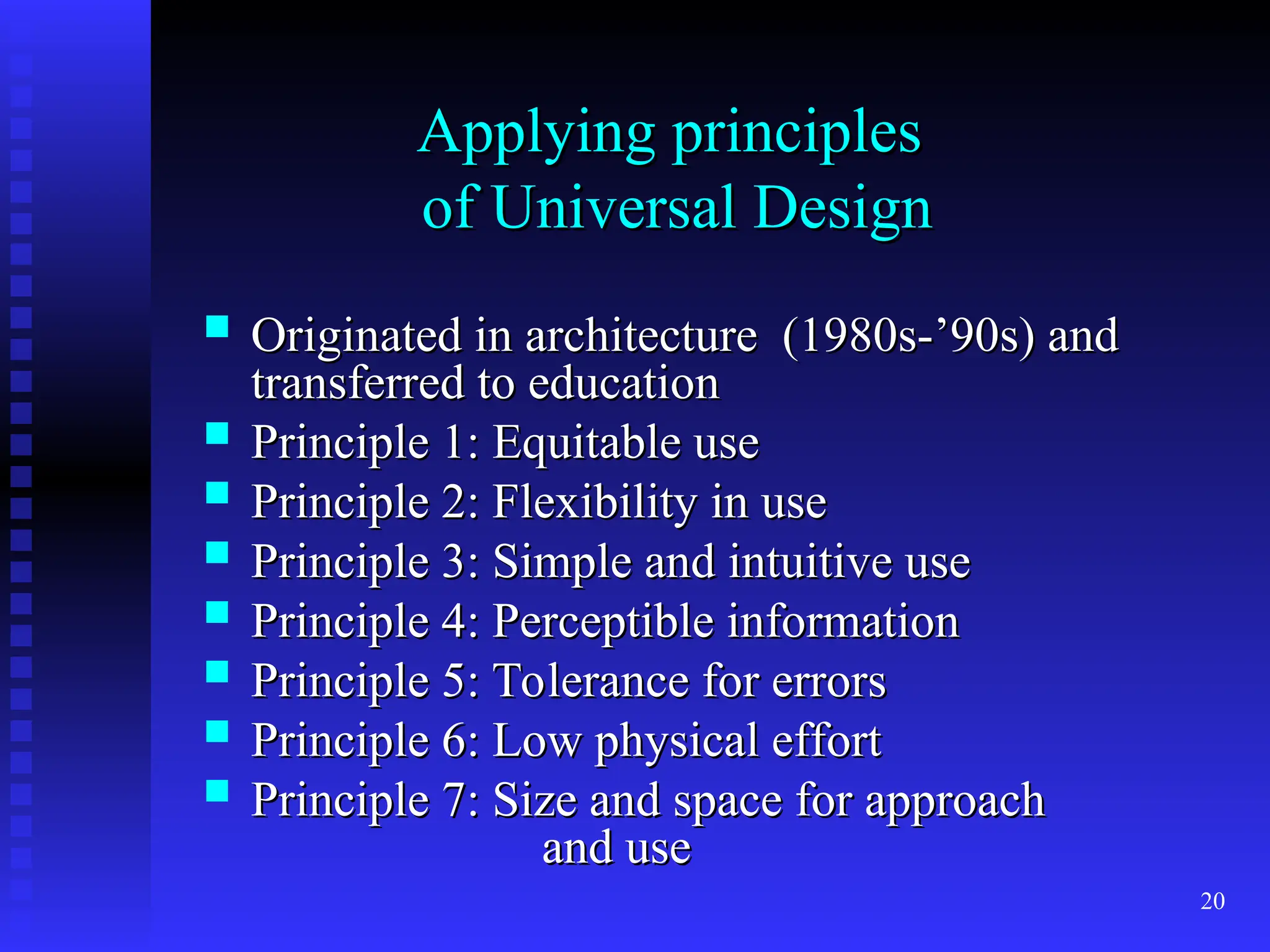 20
Applying principles
Applying principles
of Universal Design
of Universal Design
 Originated in architecture (1980s-’90s) and
Originated in architecture (1980s-’90s) and
transferred to education
transferred to education
 Principle 1: Equitable use
Principle 1: Equitable use
 Principle 2: Flexibility in use
Principle 2: Flexibility in use
 Principle 3: Simple and intuitive use
Principle 3: Simple and intuitive use
 Principle 4: Perceptible information
Principle 4: Perceptible information
 Principle 5: Tolerance for errors
Principle 5: Tolerance for errors
 Principle 6: Low physical effort
Principle 6: Low physical effort
 Principle 7: Size and space for approach
Principle 7: Size and space for approach
and use
and use
 