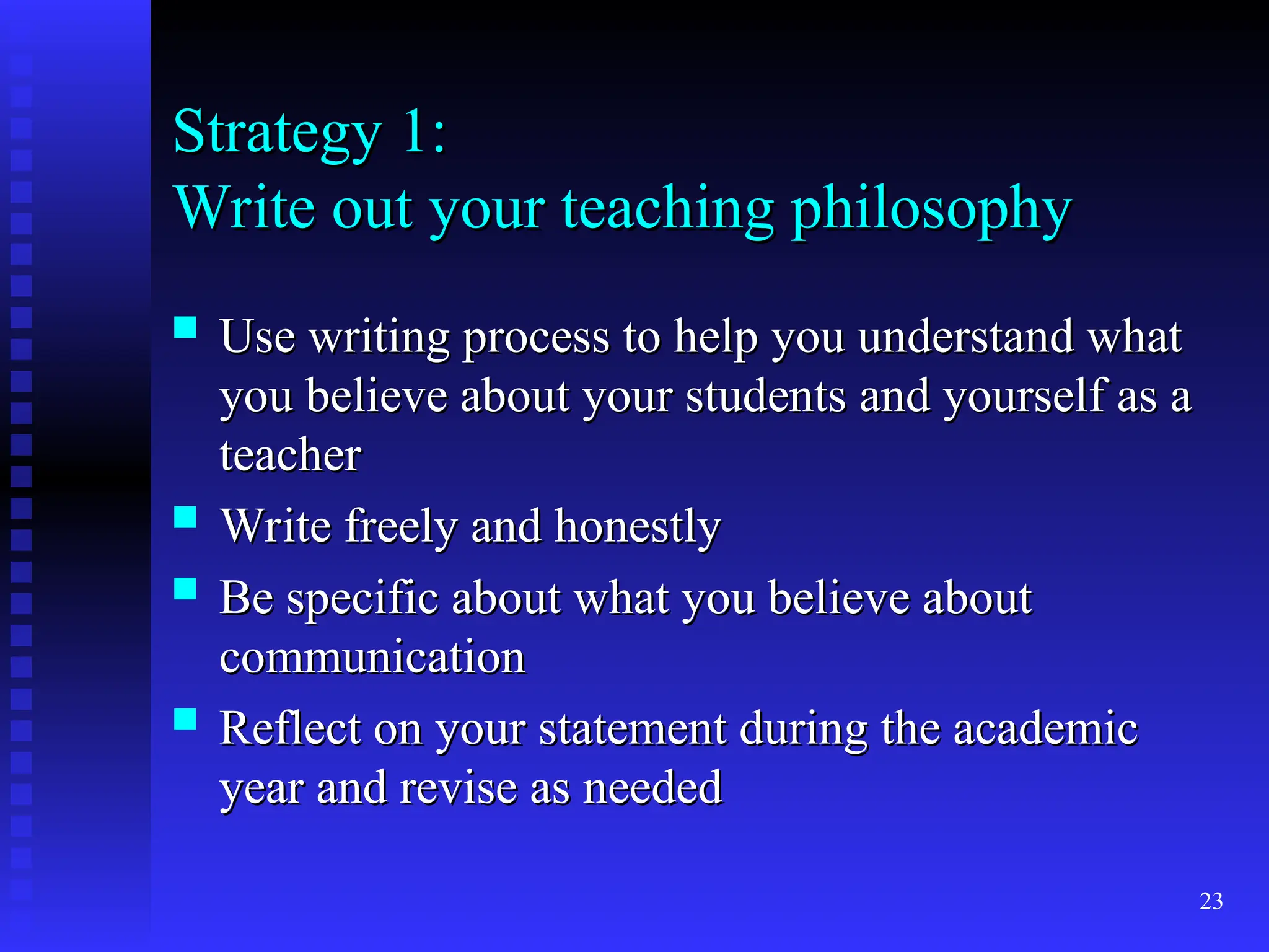 23
Strategy 1:
Strategy 1:
Write out your teaching philosophy
Write out your teaching philosophy
 Use writing process to help you understand what
Use writing process to help you understand what
you believe about your students and yourself as a
you believe about your students and yourself as a
teacher
teacher
 Write freely and honestly
Write freely and honestly
 Be specific about what you believe about
Be specific about what you believe about
communication
communication
 Reflect on your statement during the academic
Reflect on your statement during the academic
year and revise as needed
year and revise as needed
 