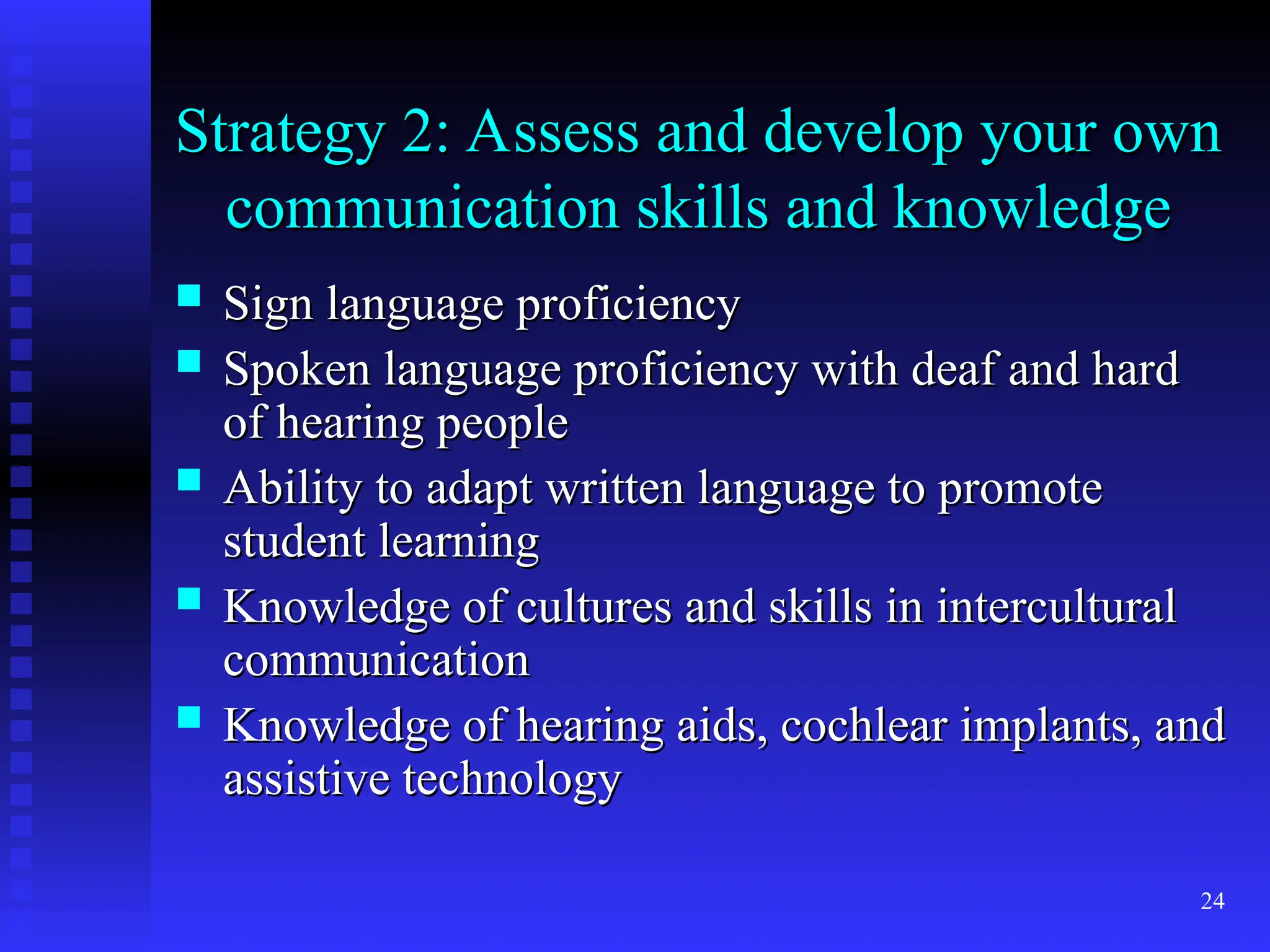 24
Strategy 2: Assess and develop your own
Strategy 2: Assess and develop your own
communication skills and knowledge
communication skills and knowledge
 Sign language proficiency
Sign language proficiency
 Spoken language proficiency with deaf and hard
Spoken language proficiency with deaf and hard
of hearing people
of hearing people
 Ability to adapt written language to promote
Ability to adapt written language to promote
student learning
student learning
 Knowledge of cultures and skills in intercultural
Knowledge of cultures and skills in intercultural
communication
communication
 Knowledge of hearing aids, cochlear implants, and
Knowledge of hearing aids, cochlear implants, and
assistive technology
assistive technology
 