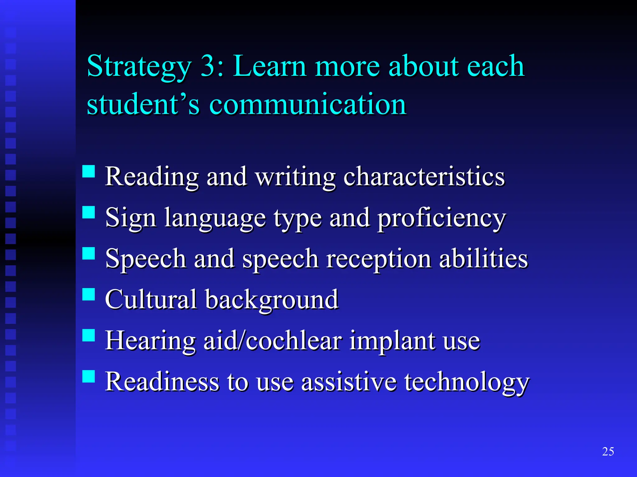 25
Strategy 3: Learn more about each
Strategy 3: Learn more about each
student’s communication
student’s communication
 Reading and writing characteristics
Reading and writing characteristics
 Sign language type and proficiency
Sign language type and proficiency
 Speech and speech reception abilities
Speech and speech reception abilities
 Cultural background
Cultural background
 Hearing aid/cochlear implant use
Hearing aid/cochlear implant use
 Readiness to use assistive technology
Readiness to use assistive technology
 
