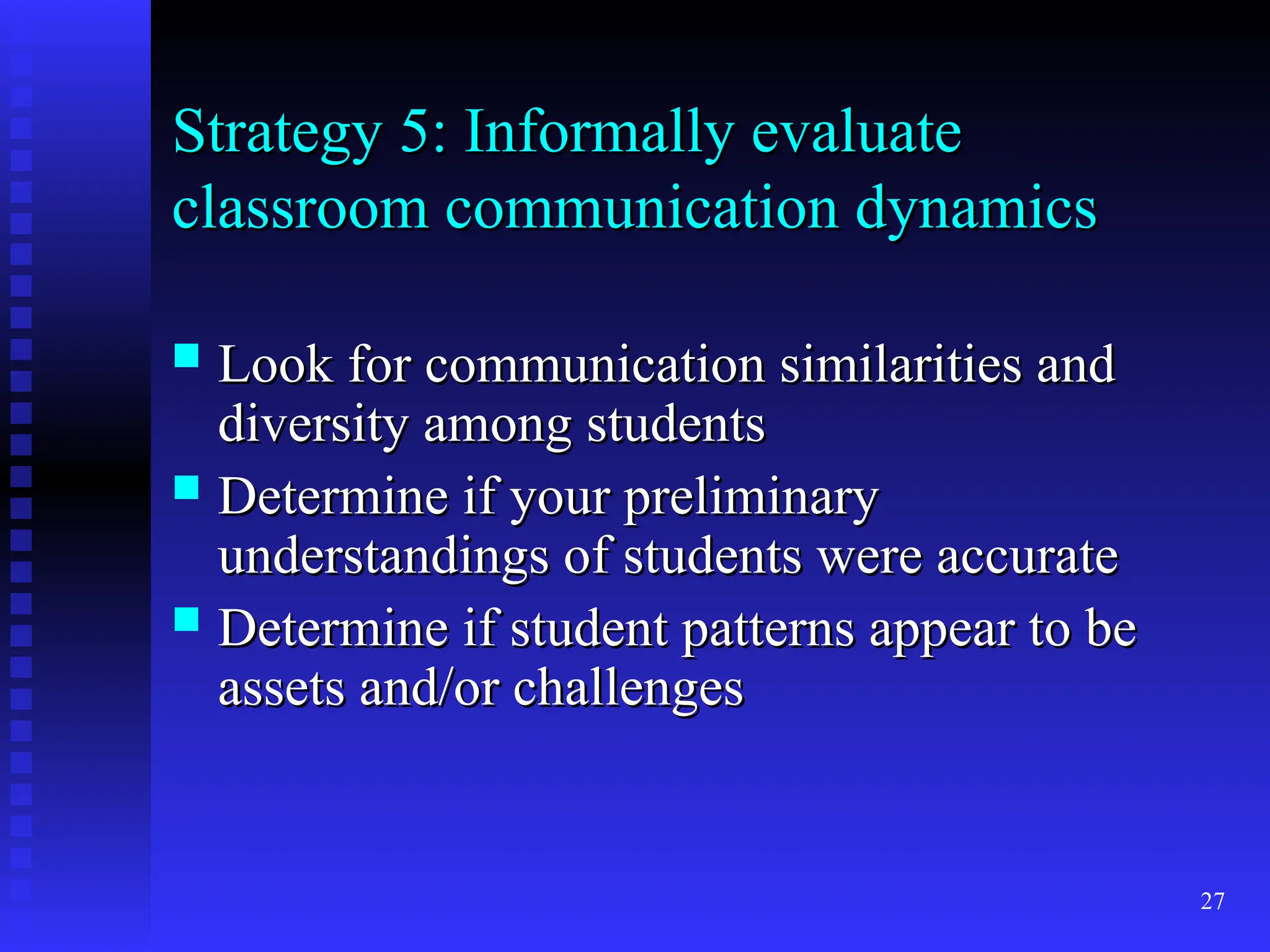 27
Strategy 5: Informally evaluate
Strategy 5: Informally evaluate
classroom communication dynamics
classroom communication dynamics
 Look for communication similarities and
Look for communication similarities and
diversity among students
diversity among students
 Determine if your preliminary
Determine if your preliminary
understandings of students were accurate
understandings of students were accurate
 Determine if student patterns appear to be
Determine if student patterns appear to be
assets and/or challenges
assets and/or challenges
 