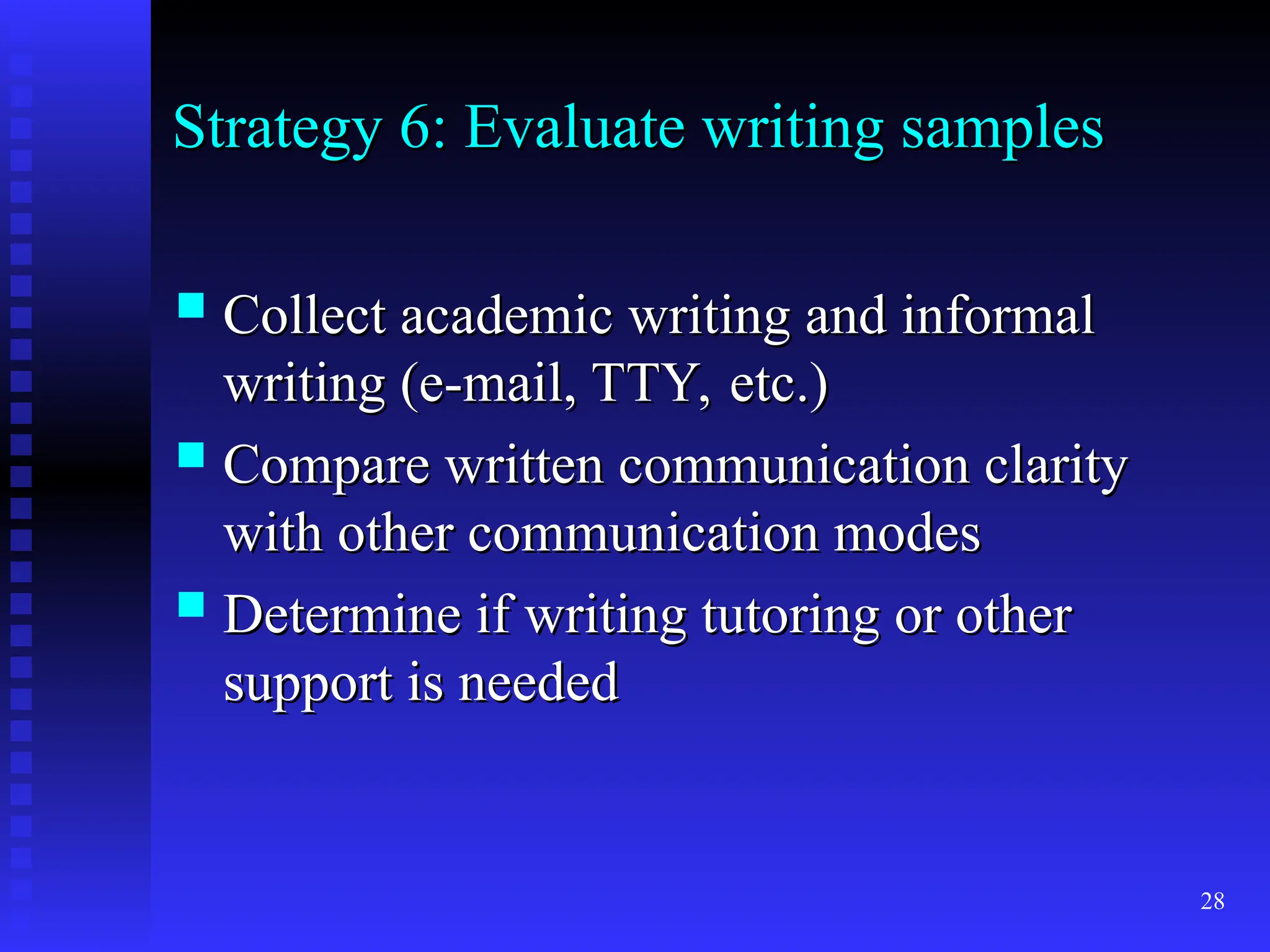 28
Strategy 6: Evaluate writing samples
Strategy 6: Evaluate writing samples
 Collect academic writing and informal
Collect academic writing and informal
writing (e-mail, TTY, etc.)
writing (e-mail, TTY, etc.)
 Compare written communication clarity
Compare written communication clarity
with other communication modes
with other communication modes
 Determine if writing tutoring or other
Determine if writing tutoring or other
support is needed
support is needed
 