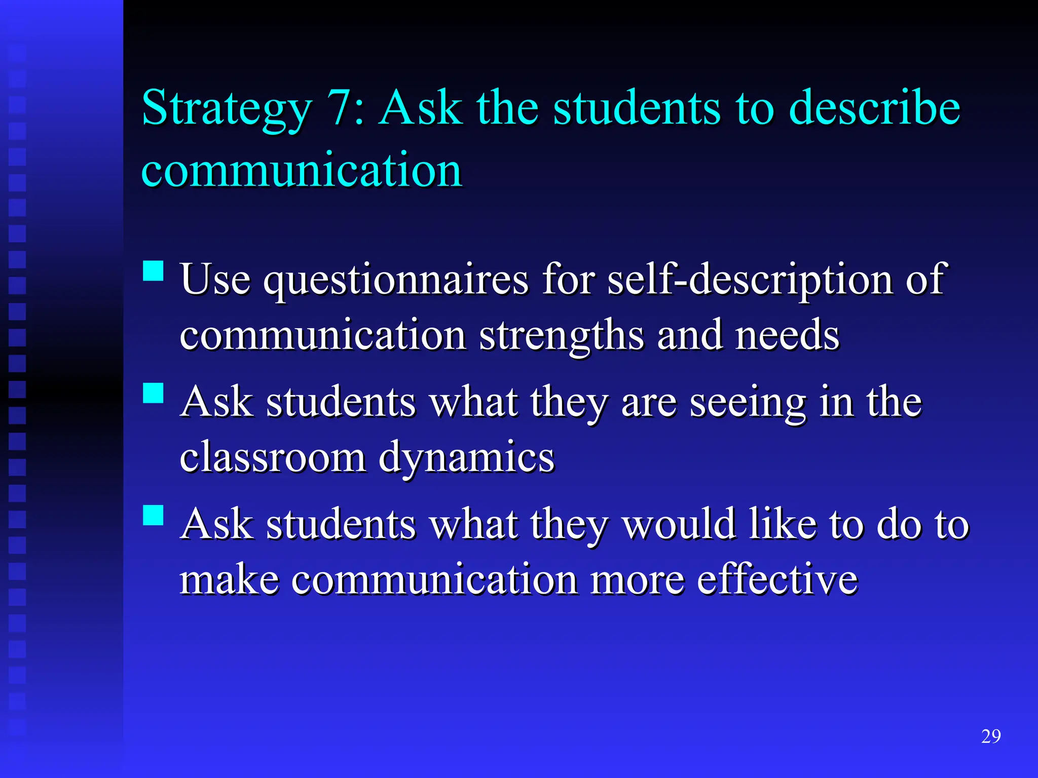 29
Strategy 7: Ask the students to describe
Strategy 7: Ask the students to describe
communication
communication
 Use questionnaires for self-description of
Use questionnaires for self-description of
communication strengths and needs
communication strengths and needs
 Ask students what they are seeing in the
Ask students what they are seeing in the
classroom dynamics
classroom dynamics
 Ask students what they would like to do to
Ask students what they would like to do to
make communication more effective
make communication more effective
 