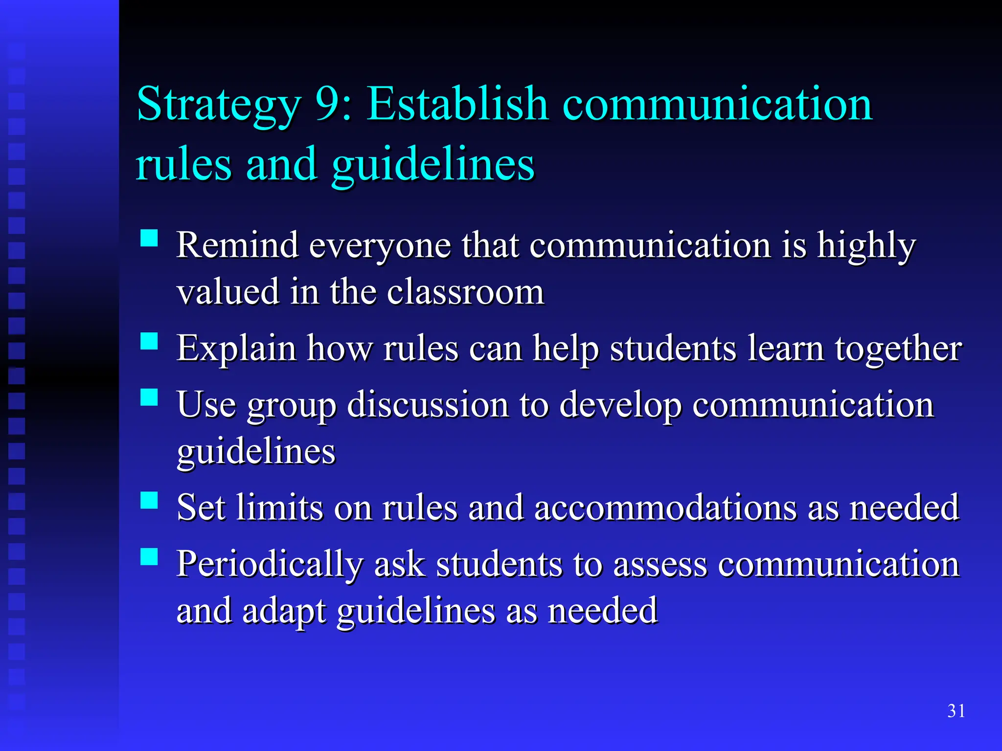 31
Strategy 9: Establish communication
Strategy 9: Establish communication
rules and guidelines
rules and guidelines
 Remind everyone that communication is highly
Remind everyone that communication is highly
valued in the classroom
valued in the classroom
 Explain how rules can help students learn together
Explain how rules can help students learn together
 Use group discussion to develop communication
Use group discussion to develop communication
guidelines
guidelines
 Set limits on rules and accommodations as needed
Set limits on rules and accommodations as needed
 Periodically ask students to assess communication
Periodically ask students to assess communication
and adapt guidelines as needed
and adapt guidelines as needed
 