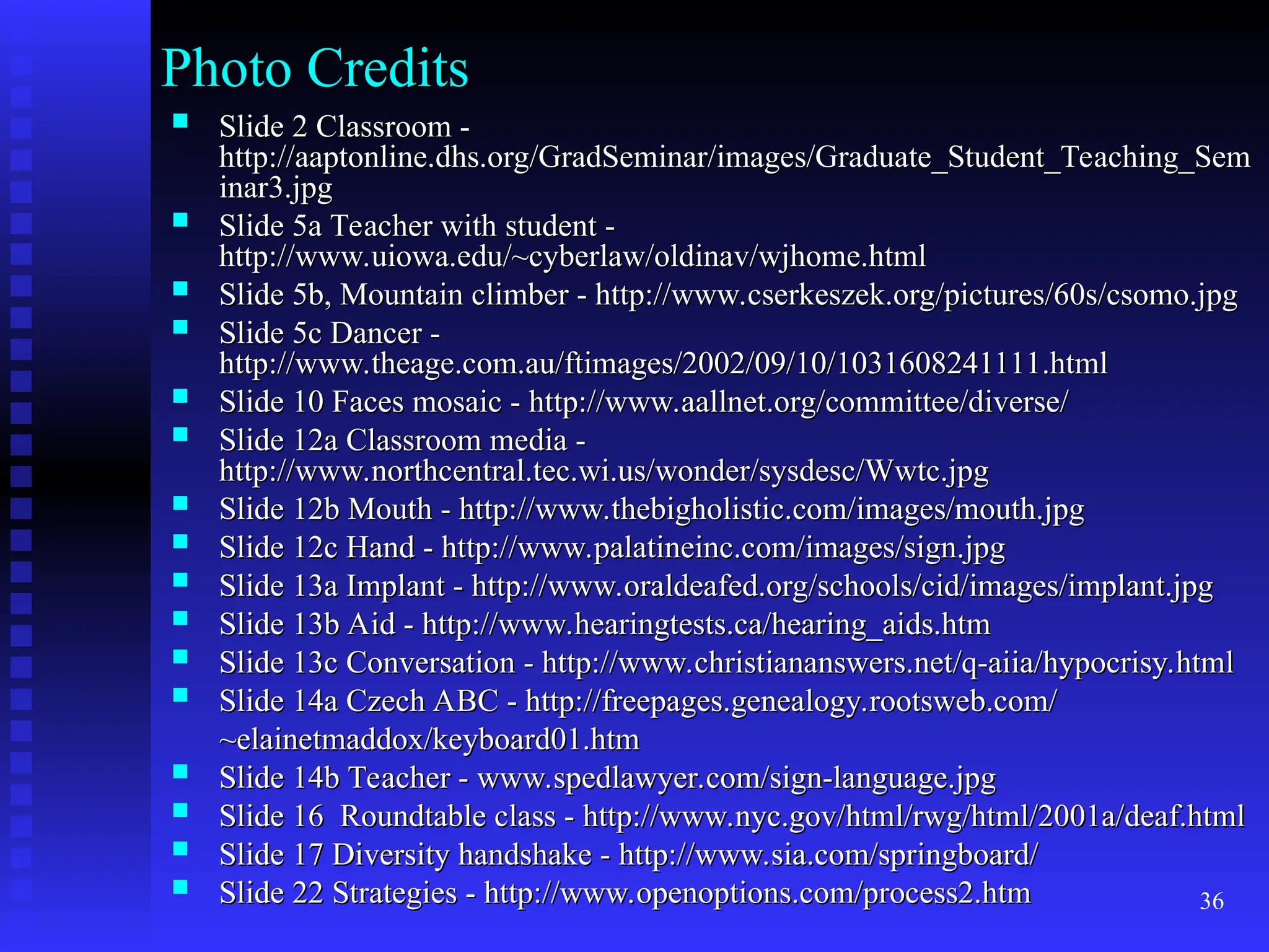 36
Photo Credits
Photo Credits
 Slide 2 Classroom -
Slide 2 Classroom -
http://aaptonline.dhs.org/GradSeminar/images/Graduate_Student_Teaching_Sem
http://aaptonline.dhs.org/GradSeminar/images/Graduate_Student_Teaching_Sem
inar3.jpg
inar3.jpg
 Slide 5a Teacher with student -
Slide 5a Teacher with student -
http://www.uiowa.edu/~cyberlaw/oldinav/wjhome.html
http://www.uiowa.edu/~cyberlaw/oldinav/wjhome.html
 Slide 5b, Mountain climber - http://www.cserkeszek.org/pictures/60s/csomo.jpg
Slide 5b, Mountain climber - http://www.cserkeszek.org/pictures/60s/csomo.jpg
 Slide 5c Dancer -
Slide 5c Dancer -
http://www.theage.com.au/ftimages/2002/09/10/1031608241111.html
http://www.theage.com.au/ftimages/2002/09/10/1031608241111.html
 Slide 10 Faces mosaic - http://www.aallnet.org/committee/diverse/
Slide 10 Faces mosaic - http://www.aallnet.org/committee/diverse/
 Slide 12a Classroom media -
Slide 12a Classroom media -
http://www.northcentral.tec.wi.us/wonder/sysdesc/Wwtc.jpg
http://www.northcentral.tec.wi.us/wonder/sysdesc/Wwtc.jpg
 Slide 12b Mouth - http://www.thebigholistic.com/images/mouth.jpg
Slide 12b Mouth - http://www.thebigholistic.com/images/mouth.jpg
 Slide 12c Hand - http://www.palatineinc.com/images/sign.jpg
Slide 12c Hand - http://www.palatineinc.com/images/sign.jpg
 Slide 13a Implant - http://www.oraldeafed.org/schools/cid/images/implant.jpg
Slide 13a Implant - http://www.oraldeafed.org/schools/cid/images/implant.jpg
 Slide 13b Aid - http://www.hearingtests.ca/hearing_aids.htm
Slide 13b Aid - http://www.hearingtests.ca/hearing_aids.htm
 Slide 13c Conversation - http://www.christiananswers.net/q-aiia/hypocrisy.html
Slide 13c Conversation - http://www.christiananswers.net/q-aiia/hypocrisy.html
 Slide 14a Czech ABC - http://freepages.genealogy.rootsweb.com/
Slide 14a Czech ABC - http://freepages.genealogy.rootsweb.com/
~elainetmaddox/keyboard01.htm
~elainetmaddox/keyboard01.htm
 Slide 14b Teacher - www.spedlawyer.com/sign-language.jpg
Slide 14b Teacher - www.spedlawyer.com/sign-language.jpg
 Slide 16 Roundtable class - http://www.nyc.gov/html/rwg/html/2001a/deaf.html
Slide 16 Roundtable class - http://www.nyc.gov/html/rwg/html/2001a/deaf.html
 Slide 17 Diversity handshake - http://www.sia.com/springboard/
Slide 17 Diversity handshake - http://www.sia.com/springboard/
 Slide 22 Strategies - http://www.openoptions.com/process2.htm
Slide 22 Strategies - http://www.openoptions.com/process2.htm
 
