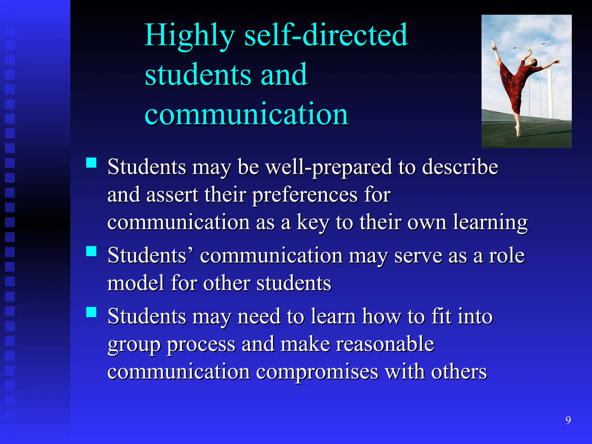 9
Highly self-directed
Highly self-directed
students and
students and
communication
communication
 Students may be well-prepared to describe
Students may be well-prepared to describe
and assert their preferences for
and assert their preferences for
communication as a key to their own learning
communication as a key to their own learning
 Students’ communication may serve as a role
Students’ communication may serve as a role
model for other students
model for other students
 Students may need to learn how to fit into
Students may need to learn how to fit into
group process and make reasonable
group process and make reasonable
communication compromises with others
communication compromises with others
 