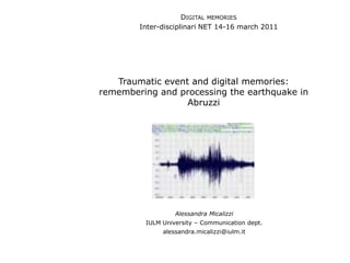 DIGITAL MEMORIES
        Inter-disciplinari NET 14-16 march 2011




   Traumatic event and digital memories:
remembering and processing the earthquake in
                  Abruzzi




                  Alessandra Micalizzi
         IULM University – Communication dept.
              alessandra.micalizzi@iulm.it
 