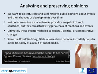 Analysing and preserving opinions
• We want to collect, store and later retrieve public opinions about events
  and their changes or developments over time
• Not only can online social networks provide a snapshot of such
  situations, but they can actually trigger a chain of reactions and events
• Ultimately these events might led to societal, political or administrative
  changes
• Since the Royal Wedding, Pilates classes have become incredibly popular
  in the UK solely as a result of social media.
 