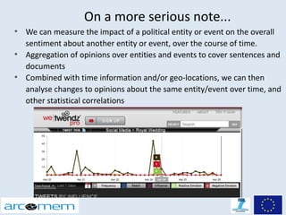 On a more serious note...
●
    We can measure the impact of a political entity or event on the overall
    sentiment about another entity or event, over the course of time.
●
    Aggregation of opinions over entities and events to cover sentences and
    documents
●
    Combined with time information and/or geo-locations, we can then
    analyse changes to opinions about the same entity/event over time, and
    other statistical correlations
 