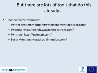 But there are lots of tools that do this
                       already....
• Here are some examples:
   – Twitter sentiment http://twittersentiment.appspot.com/
   – Twends: http://twendz.waggeneredstrom.com/
   – Twittratr: http://twitrratr.com/
   – SocialMention: http://socialmention.com/
 