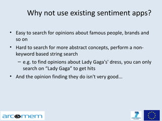 Why not use existing sentiment apps?

• Easy to search for opinions about famous people, brands and
  so on
• Hard to search for more abstract concepts, perform a non-
  keyword based string search
   – e.g. to find opinions about Lady Gaga's' dress, you can only
     search on “Lady Gaga” to get hits
• And the opinion finding they do isn't very good...
 