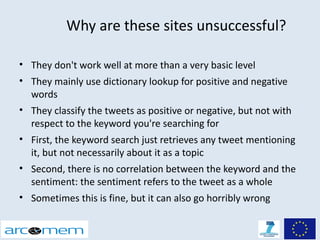 Why are these sites unsuccessful?

• They don't work well at more than a very basic level
• They mainly use dictionary lookup for positive and negative
  words
• They classify the tweets as positive or negative, but not with
  respect to the keyword you're searching for
• First, the keyword search just retrieves any tweet mentioning
  it, but not necessarily about it as a topic
• Second, there is no correlation between the keyword and the
  sentiment: the sentiment refers to the tweet as a whole
• Sometimes this is fine, but it can also go horribly wrong
 