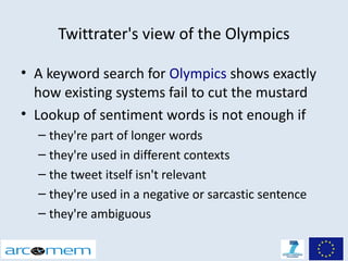 Twittrater's view of the Olympics

• A keyword search for Olympics shows exactly
  how existing systems fail to cut the mustard
• Lookup of sentiment words is not enough if
  – they're part of longer words
  – they're used in different contexts
  – the tweet itself isn't relevant
  – they're used in a negative or sarcastic sentence
  – they're ambiguous
 