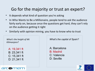 Go for the majority or trust an expert?
• It depends what kind of question you're asking
• In Who Wants to Be a Millionaire, people tend to ask the audience
  fairly early on, because once the questions get hard, they can't rely
  on the audience getting it right
• Similarly with opinion mining, you have to know who to trust

What's the height of Mt              What's the capital of Spain?
Kilimanjaro?

  A: 19,341 ft                       A: Barcelona
  B: 23,341 ft                       B: Madrid
  C: 15,341 ft                       C: Valencia
  D: 21,341 ft                       D: Seville
 