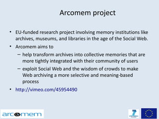 Arcomem project

• EU-funded research project involving memory institutions like
  archives, museums, and libraries in the age of the Social Web.
• Arcomem aims to
   – help transform archives into collective memories that are
     more tightly integrated with their community of users
   – exploit Social Web and the wisdom of crowds to make
     Web archiving a more selective and meaning-based
     process
• http://vimeo.com/45954490
 