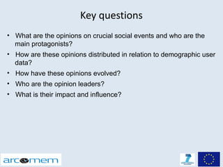 Key questions
• What are the opinions on crucial social events and who are the
  main protagonists?
• How are these opinions distributed in relation to demographic user
  data?
• How have these opinions evolved?
• Who are the opinion leaders?
• What is their impact and influence?
 