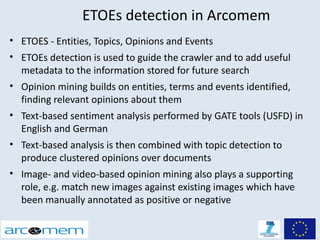 ETOEs detection in Arcomem
• ETOES - Entities, Topics, Opinions and Events
• ETOEs detection is used to guide the crawler and to add useful
  metadata to the information stored for future search
• Opinion mining builds on entities, terms and events identified,
  finding relevant opinions about them
• Text-based sentiment analysis performed by GATE tools (USFD) in
  English and German
• Text-based analysis is then combined with topic detection to
  produce clustered opinions over documents
• Image- and video-based opinion mining also plays a supporting
  role, e.g. match new images against existing images which have
  been manually annotated as positive or negative
 