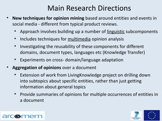 Main Research Directions

    New techniques for opinion mining based around entities and events in
    social media - different from typical product reviews.
    
        Approach involves building up a number of linguistic subcomponents
    
        Includes techniques for multimedia opinion analysis
    
        Investigating the reusability of these components for different
        domains, document types, languages etc (Knowledge Transfer)
    
        Experiments on cross- domain/language adaptation
• Aggregation of opinions over a document
    
        Extension of work from LivingKnowledge project on drilling down
        into subtopics about specific entities, rather than just getting
        information about general topics
    
        Provide summaries of opinions for multiple occurrences of entities in
        a document
 