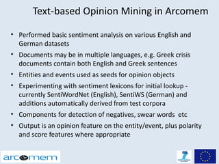Text-based Opinion Mining in Arcomem

• Performed basic sentiment analysis on various English and
  German datasets
• Documents may be in multiple languages, e.g. Greek crisis
  documents contain both English and Greek sentences
• Entities and events used as seeds for opinion objects
• Experimenting with sentiment lexicons for initial lookup -
  currently SentiWordNet (English), SentiWS (German) and
  additions automatically derived from test corpora
• Components for detection of negatives, swear words etc
• Output is an opinion feature on the entity/event, plus polarity
  and score features where appropriate
 