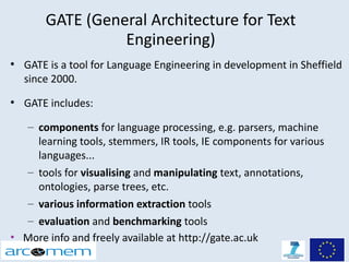 GATE (General Architecture for Text
                  Engineering)
●
    GATE is a tool for Language Engineering in development in Sheffield
    since 2000.
●
    GATE includes:

  – components for language processing, e.g. parsers, machine
    learning tools, stemmers, IR tools, IE components for various
    languages...
  – tools for visualising and manipulating text, annotations,
    ontologies, parse trees, etc.
  – various information extraction tools
  – evaluation and benchmarking tools
• More info and freely available at http://gate.ac.uk
 