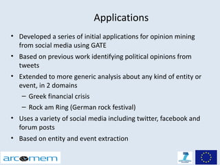 Applications
• Developed a series of initial applications for opinion mining
  from social media using GATE
• Based on previous work identifying political opinions from
  tweets
• Extended to more generic analysis about any kind of entity or
  event, in 2 domains
   – Greek financial crisis
   – Rock am Ring (German rock festival)
• Uses a variety of social media including twitter, facebook and
  forum posts
• Based on entity and event extraction
 