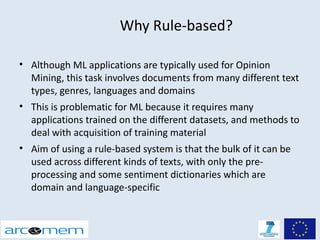 Why Rule-based?

• Although ML applications are typically used for Opinion
  Mining, this task involves documents from many different text
  types, genres, languages and domains
• This is problematic for ML because it requires many
  applications trained on the different datasets, and methods to
  deal with acquisition of training material
• Aim of using a rule-based system is that the bulk of it can be
  used across different kinds of texts, with only the pre-
  processing and some sentiment dictionaries which are
  domain and language-specific
 
