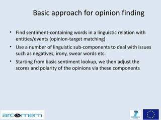Basic approach for opinion finding

• Find sentiment-containing words in a linguistic relation with
  entities/events (opinion-target matching)
• Use a number of linguistic sub-components to deal with issues
  such as negatives, irony, swear words etc.
• Starting from basic sentiment lookup, we then adjust the
  scores and polarity of the opinions via these components
 